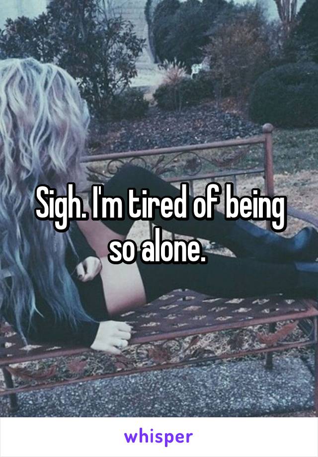 Sigh. I'm tired of being so alone. 