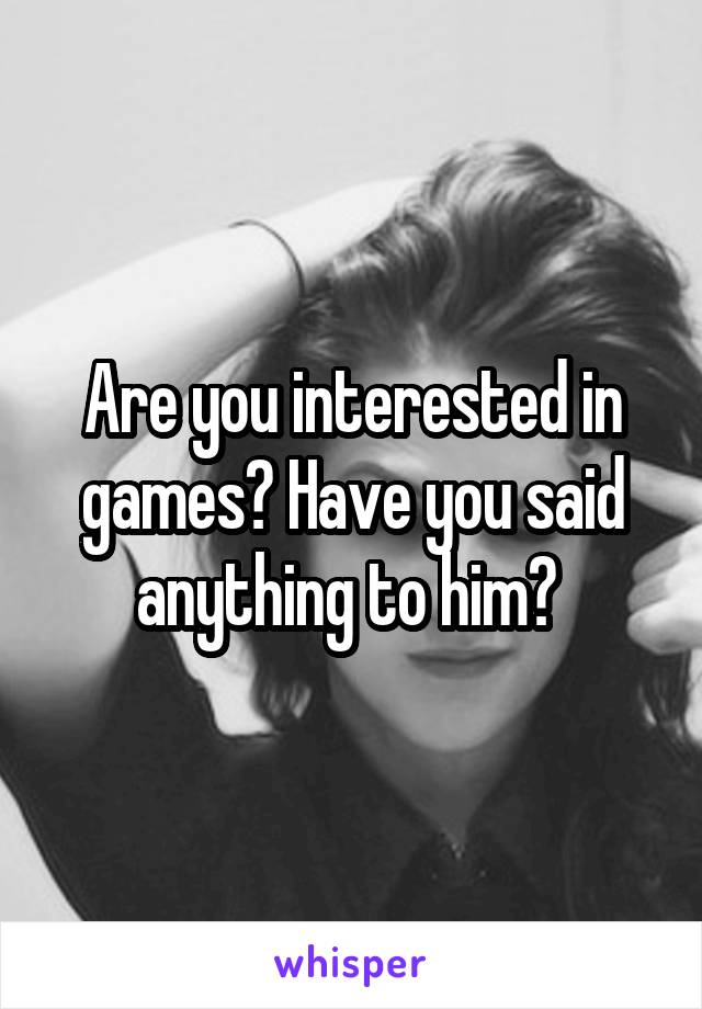 Are you interested in games? Have you said anything to him? 