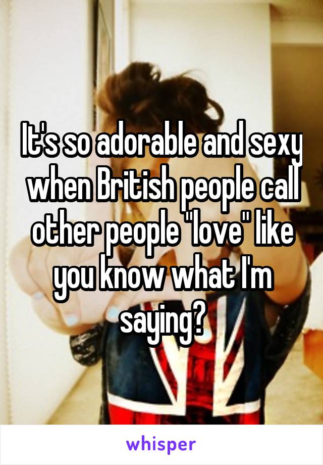 It's so adorable and sexy when British people call other people "love" like you know what I'm saying?