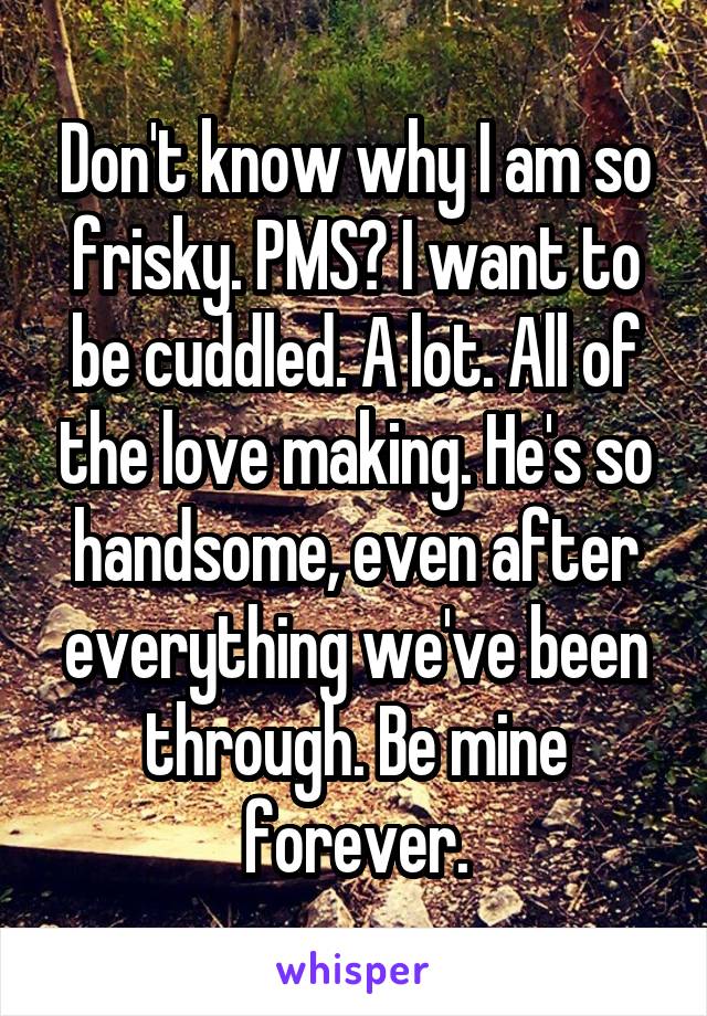 Don't know why I am so frisky. PMS? I want to be cuddled. A lot. All of the love making. He's so handsome, even after everything we've been through. Be mine forever.
