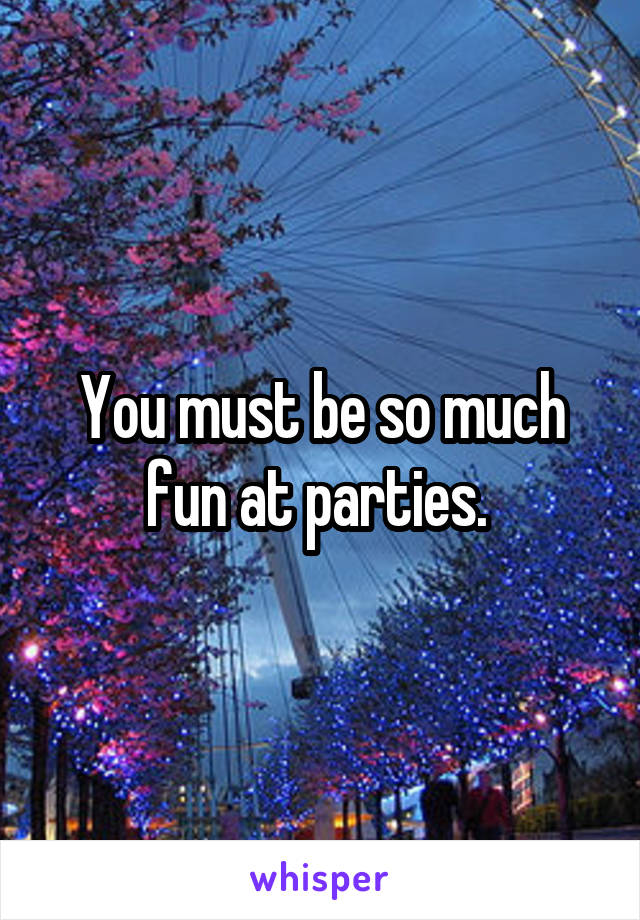 You must be so much fun at parties. 
