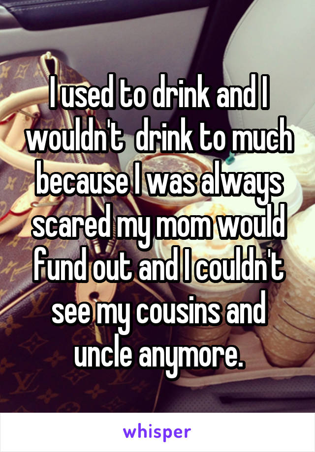 I used to drink and I wouldn't  drink to much because I was always scared my mom would fund out and I couldn't see my cousins and uncle anymore.