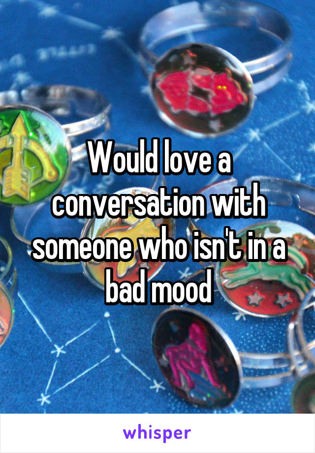 Would love a conversation with someone who isn't in a bad mood