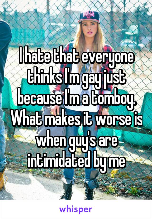 I hate that everyone thinks I'm gay just because I'm a tomboy. What makes it worse is when guy's are intimidated by me