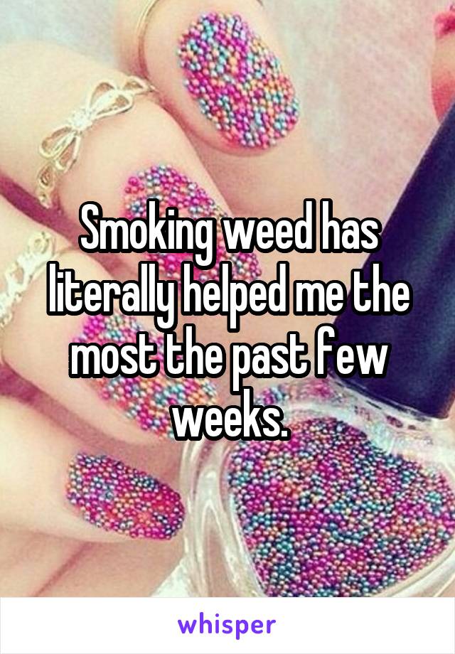 Smoking weed has literally helped me the most the past few weeks.