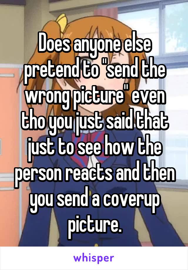 Does anyone else pretend to "send the wrong picture" even tho you just said that just to see how the person reacts and then you send a coverup picture.