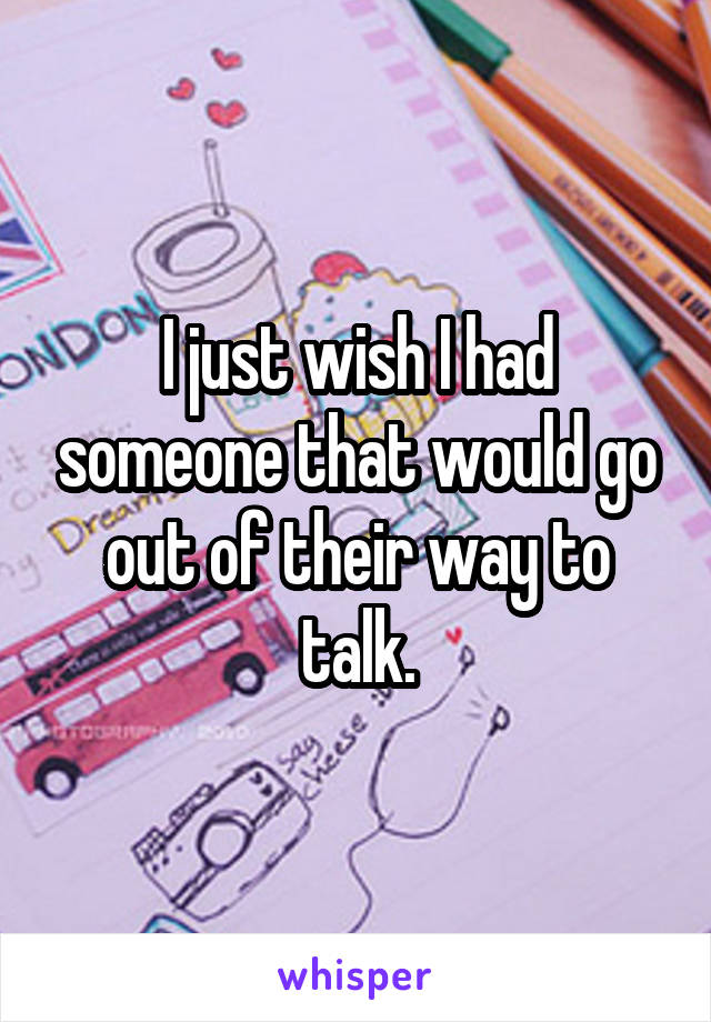 I just wish I had someone that would go out of their way to talk.