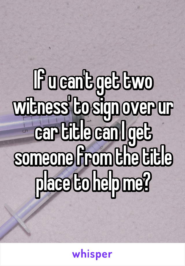 If u can't get two witness' to sign over ur car title can I get someone from the title place to help me?