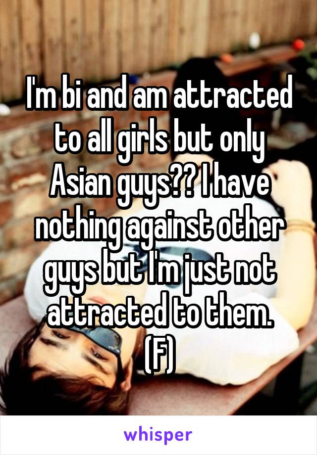 I'm bi and am attracted to all girls but only Asian guys?? I have nothing against other guys but I'm just not attracted to them.
(F)