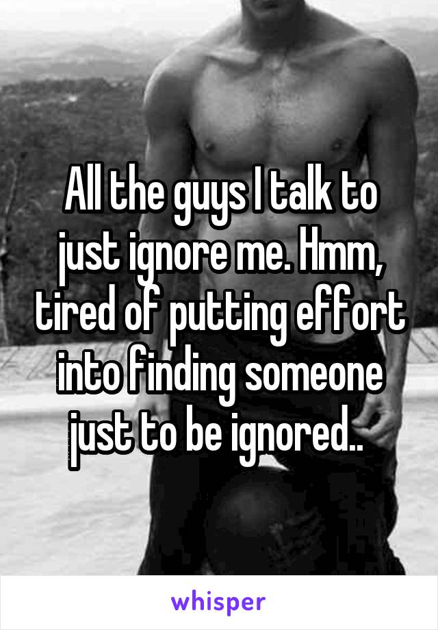 All the guys I talk to just ignore me. Hmm, tired of putting effort into finding someone just to be ignored.. 