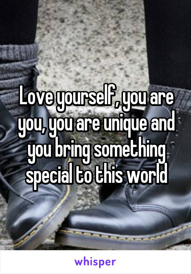 Love yourself, you are you, you are unique and you bring something special to this world