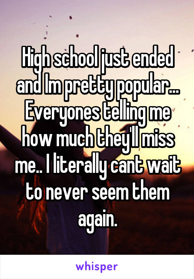High school just ended and Im pretty popular... Everyones telling me how much they'll miss me.. I literally cant wait to never seem them again.