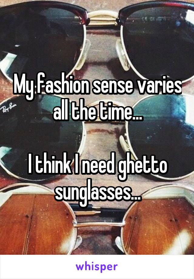 My fashion sense varies all the time...

I think I need ghetto sunglasses...