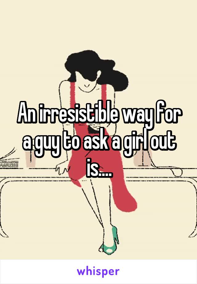 An irresistible way for a guy to ask a girl out is....