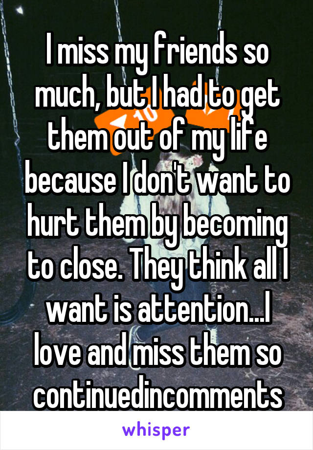 I miss my friends so much, but I had to get them out of my life because I don't want to hurt them by becoming to close. They think all I want is attention...I love and miss them so continuedincomments