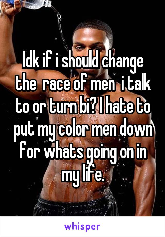 Idk if i should change the  race of men  i talk to or turn bi? I hate to put my color men down for whats going on in my life.