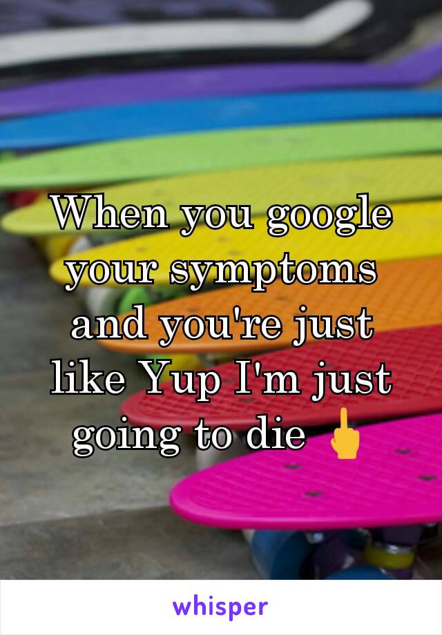 When you google your symptoms and you're just like Yup I'm just going to die 🖕