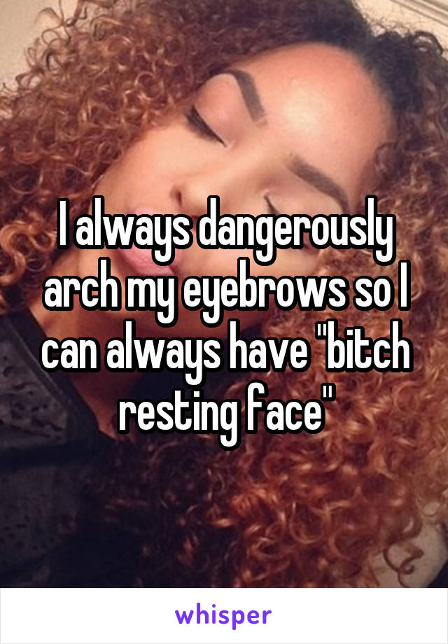 I always dangerously arch my eyebrows so I can always have "bitch resting face"