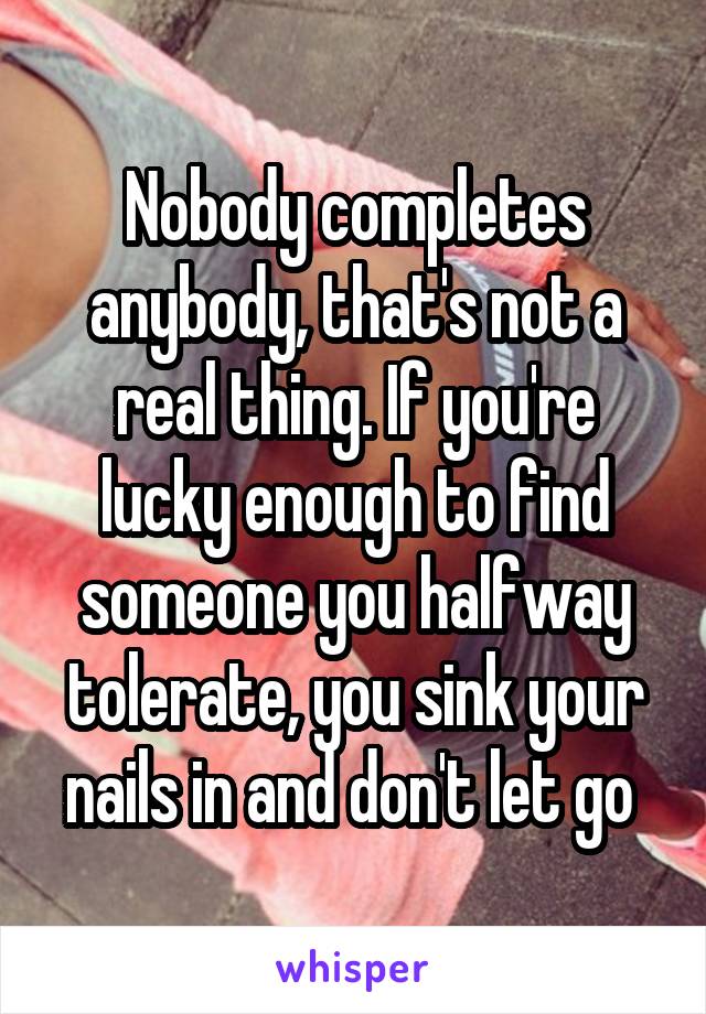 Nobody completes anybody, that's not a real thing. If you're lucky enough to find someone you halfway tolerate, you sink your nails in and don't let go 