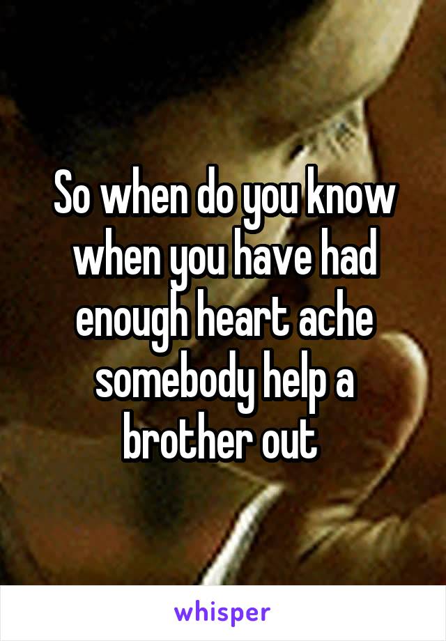 So when do you know when you have had enough heart ache somebody help a brother out 