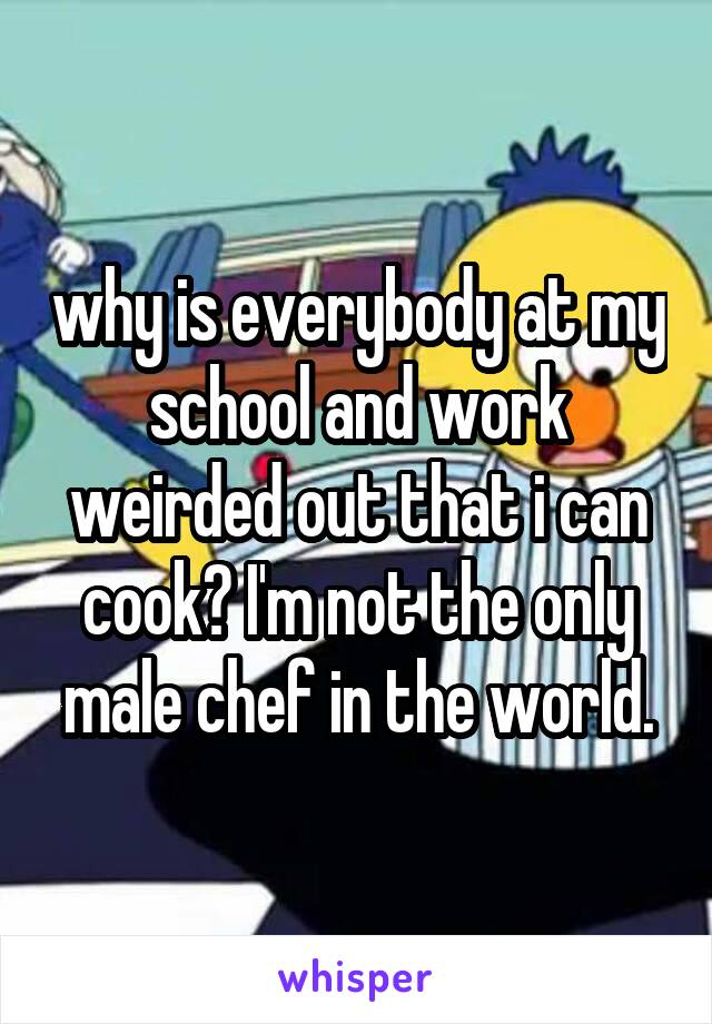 why is everybody at my school and work weirded out that i can cook? I'm not the only male chef in the world.