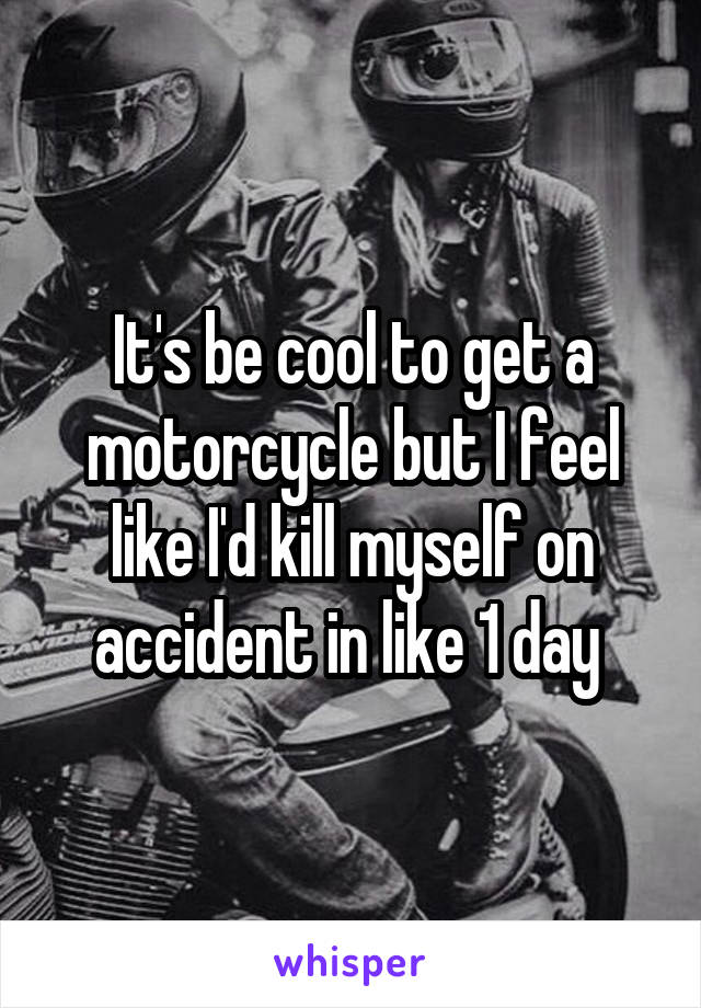 It's be cool to get a motorcycle but I feel like I'd kill myself on accident in like 1 day 