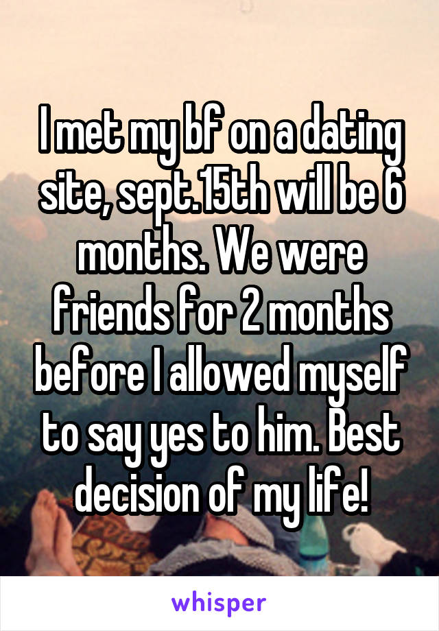I met my bf on a dating site, sept.15th will be 6 months. We were friends for 2 months before I allowed myself to say yes to him. Best decision of my life!