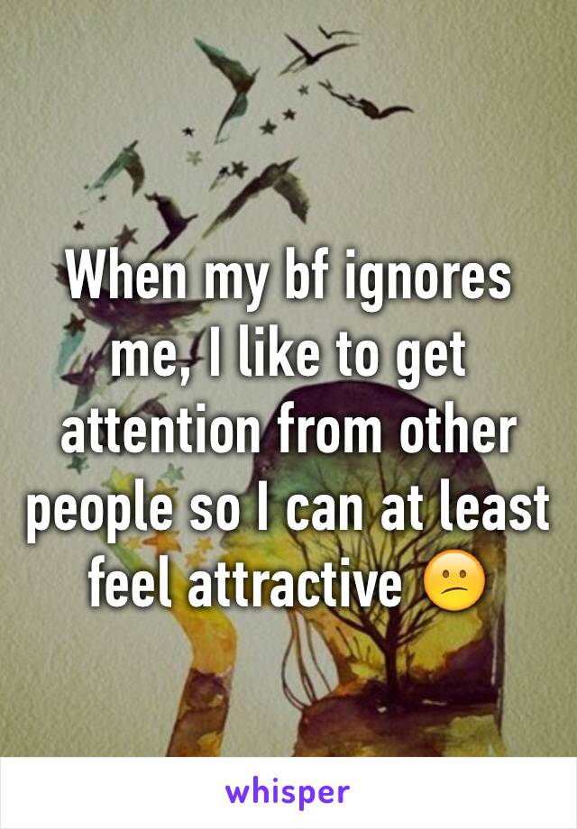 When my bf ignores me, I like to get attention from other people so I can at least feel attractive 😕