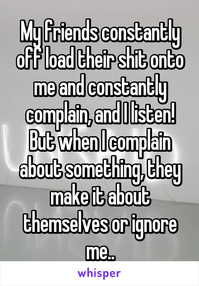 My friends constantly off load their shit onto me and constantly complain, and I listen! But when I complain about something, they make it about themselves or ignore me..