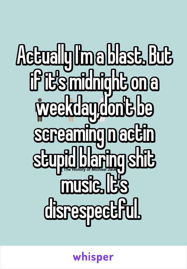 Actually I'm a blast. But if it's midnight on a weekday,don't be screaming n actin stupid blaring shit music. It's disrespectful. 