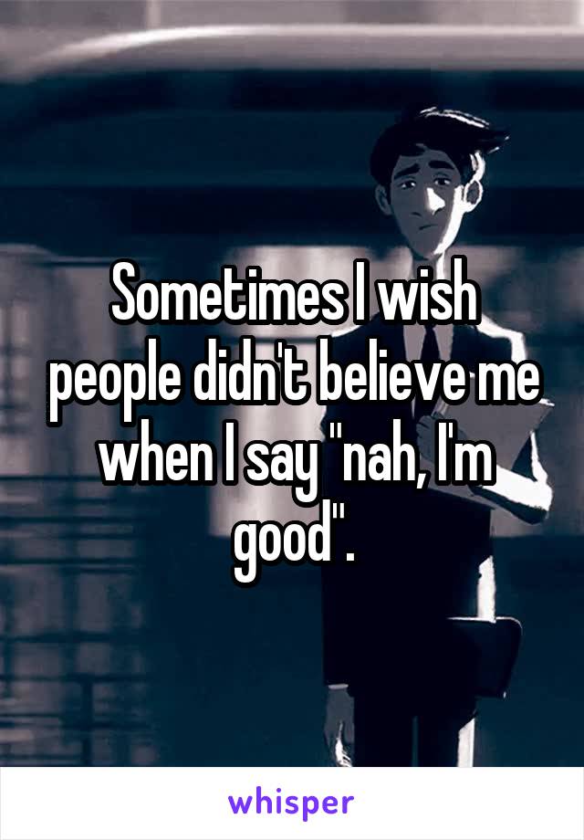Sometimes I wish people didn't believe me when I say "nah, I'm good".