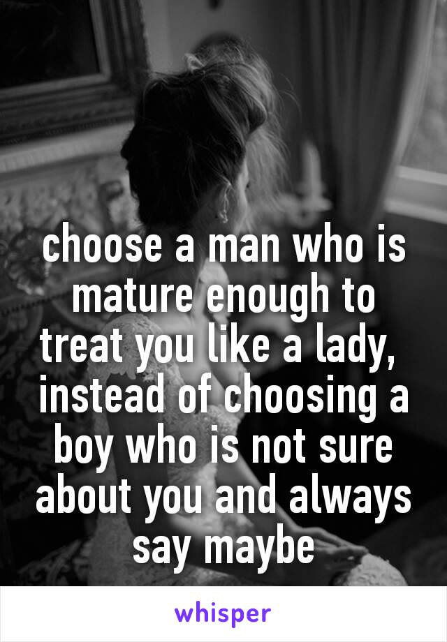 choose a man who is mature enough to treat you like a lady,️ 
instead of choosing a boy who is not sure about you and always say maybe