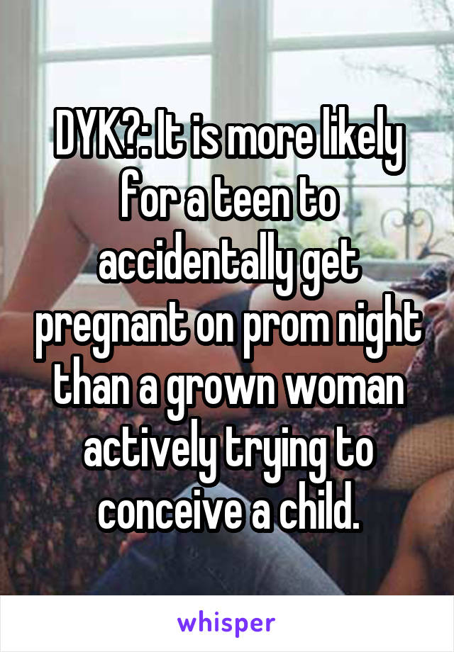 DYK?: It is more likely for a teen to accidentally get pregnant on prom night than a grown woman actively trying to conceive a child.
