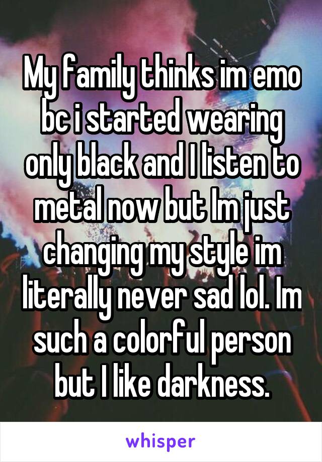 My family thinks im emo bc i started wearing only black and I listen to metal now but Im just changing my style im literally never sad lol. Im such a colorful person but I like darkness.