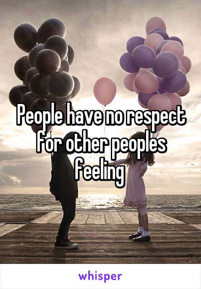 People have no respect for other peoples feeling 