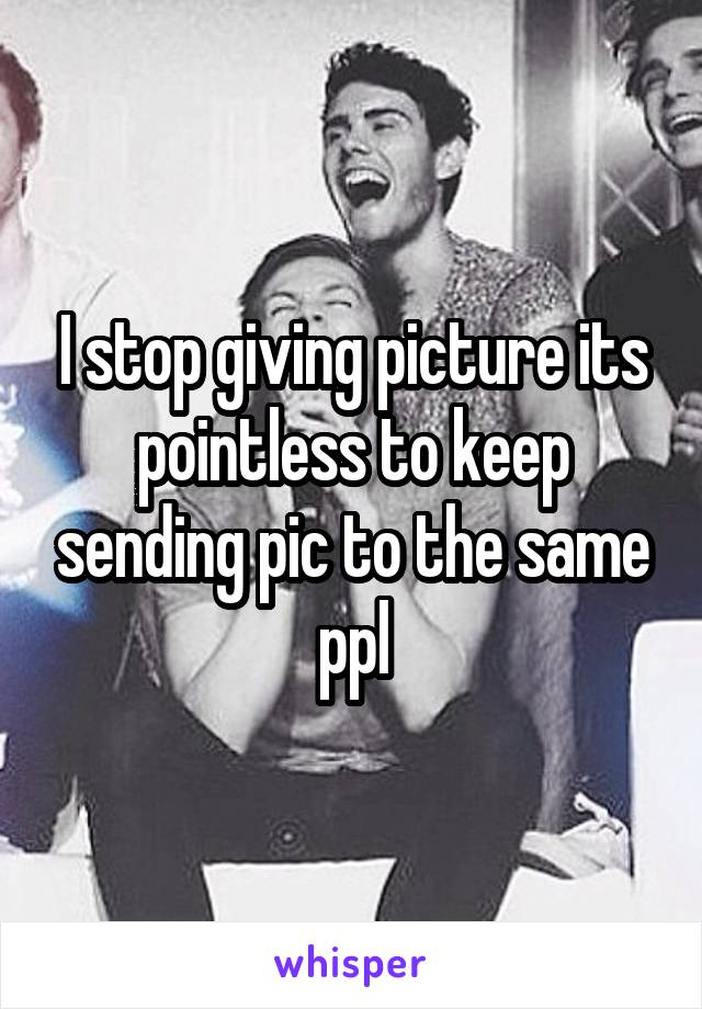 I stop giving picture its pointless to keep sending pic to the same ppl