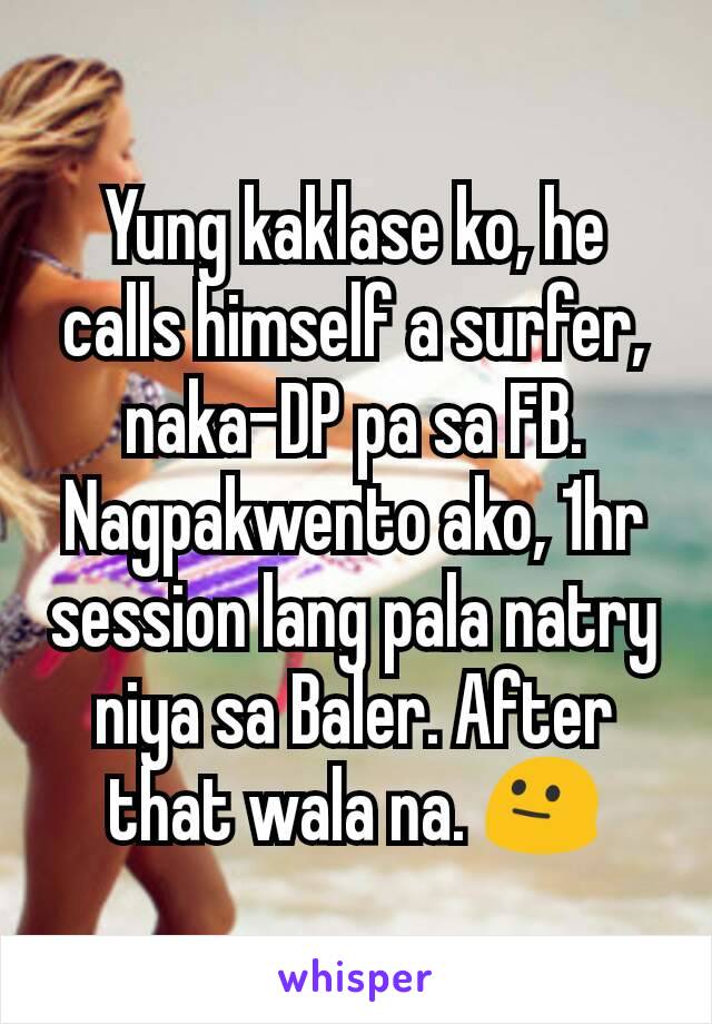 Yung kaklase ko, he calls himself a surfer, naka-DP pa sa FB. Nagpakwento ako, 1hr session lang pala natry niya sa Baler. After that wala na. 😐