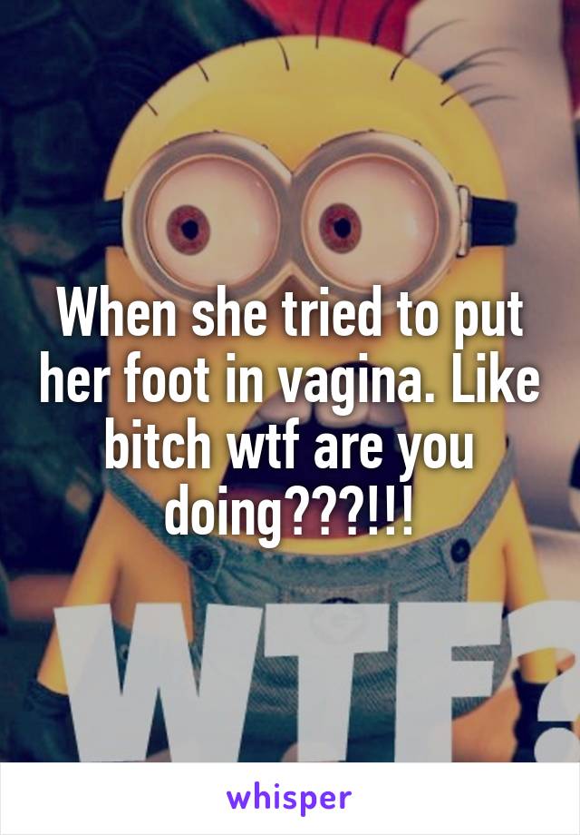 When she tried to put her foot in vagina. Like bitch wtf are you doing???!!!