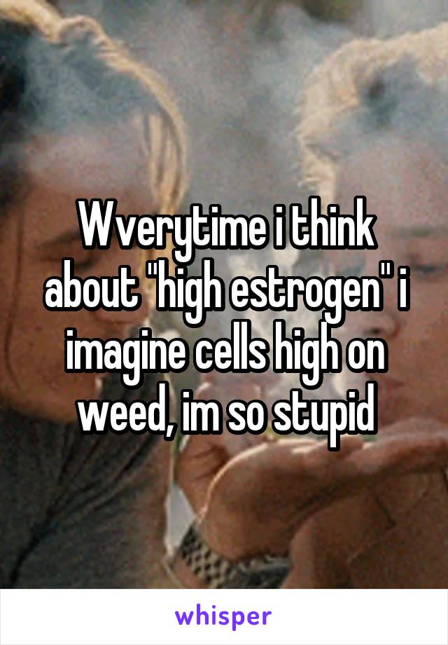 Wverytime i think about "high estrogen" i imagine cells high on weed, im so stupid