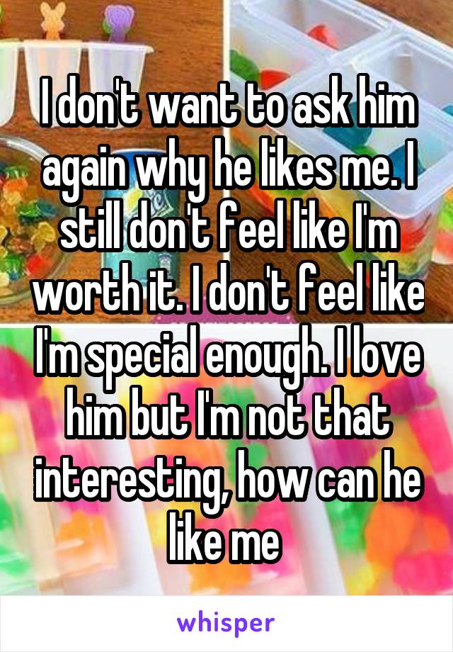 I don't want to ask him again why he likes me. I still don't feel like I'm worth it. I don't feel like I'm special enough. I love him but I'm not that interesting, how can he like me 