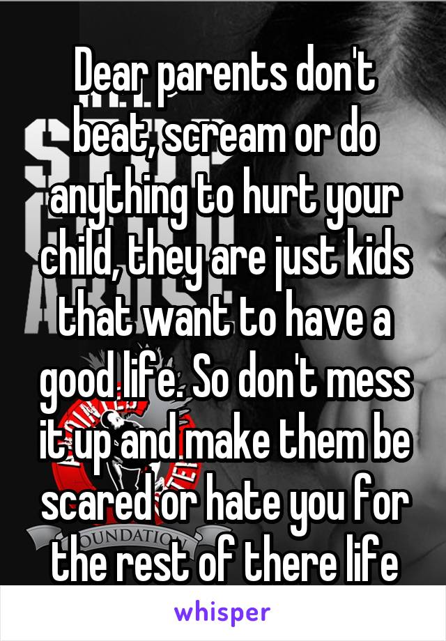 Dear parents don't beat, scream or do anything to hurt your child, they are just kids that want to have a good life. So don't mess it up and make them be scared or hate you for the rest of there life
