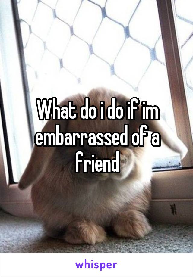 What do i do if im embarrassed of a friend