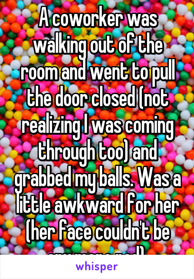 A coworker was walking out of the room and went to pull the door closed (not realizing I was coming through too) and grabbed my balls. Was a little awkward for her (her face couldn't be any more red) 