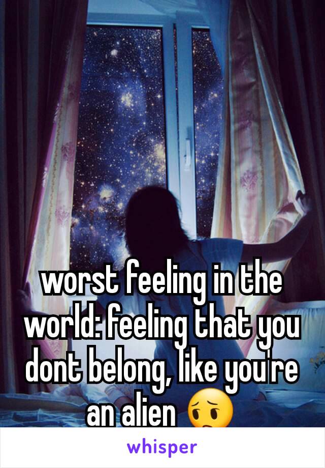 worst feeling in the world: feeling that you dont belong, like you're an alien 😔