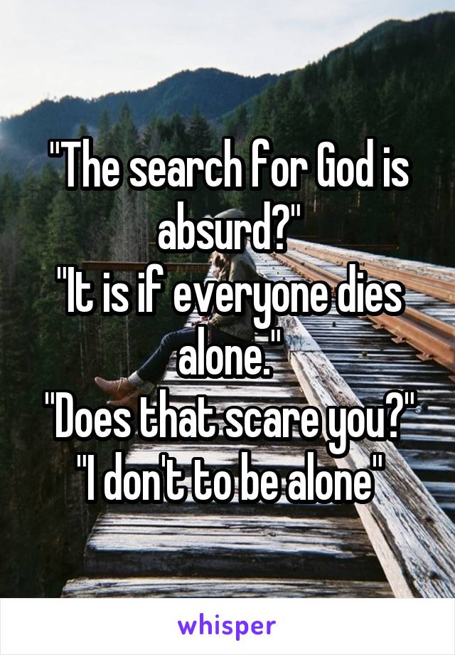 "The search for God is absurd?"
"It is if everyone dies alone."
"Does that scare you?"
"I don't to be alone"