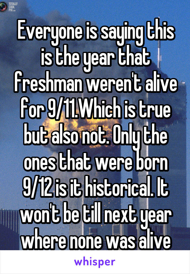 Everyone is saying this is the year that freshman weren't alive for 9/11.Which is true but also not. Only the ones that were born 9/12 is it historical. It won't be till next year where none was alive