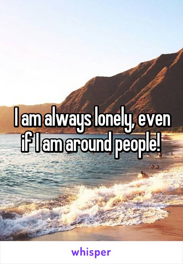 I am always lonely, even if I am around people! 