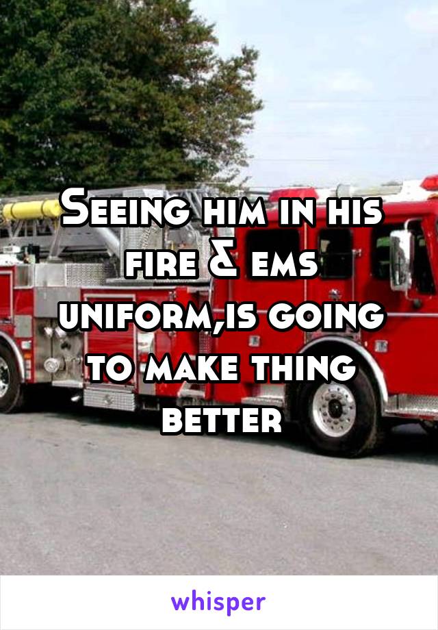 Seeing him in his fire & ems uniform,is going to make thing better