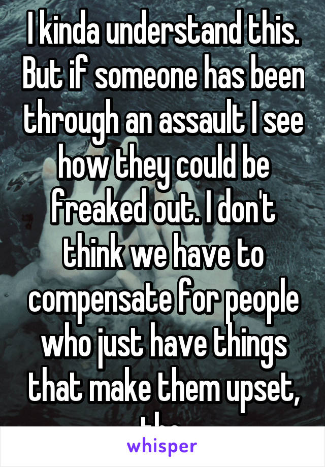 I kinda understand this. But if someone has been through an assault I see how they could be freaked out. I don't think we have to compensate for people who just have things that make them upset, tho.