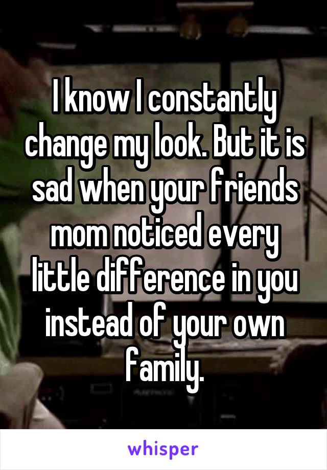 I know I constantly change my look. But it is sad when your friends mom noticed every little difference in you instead of your own family.